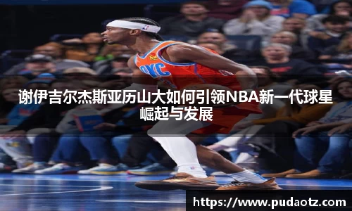 谢伊吉尔杰斯亚历山大如何引领NBA新一代球星崛起与发展