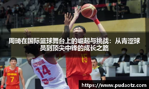 周琦在国际篮球舞台上的崛起与挑战：从青涩球员到顶尖中锋的成长之路