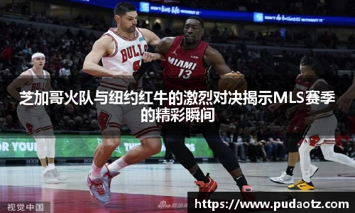 芝加哥火队与纽约红牛的激烈对决揭示MLS赛季的精彩瞬间
